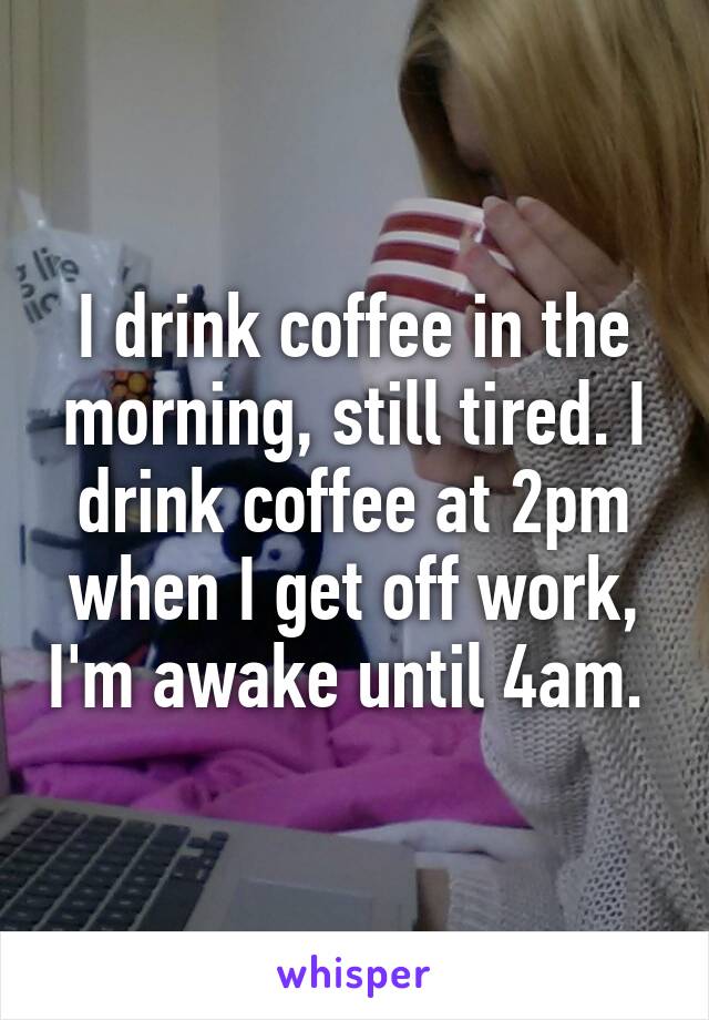 I drink coffee in the morning, still tired. I drink coffee at 2pm when I get off work, I'm awake until 4am. 