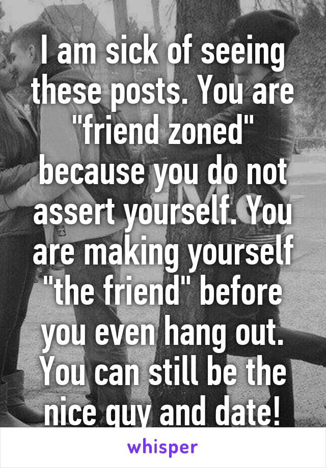 I am sick of seeing these posts. You are "friend zoned" because you do not assert yourself. You are making yourself "the friend" before you even hang out. You can still be the nice guy and date!