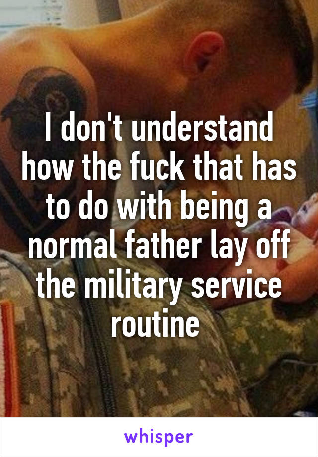 I don't understand how the fuck that has to do with being a normal father lay off the military service routine 