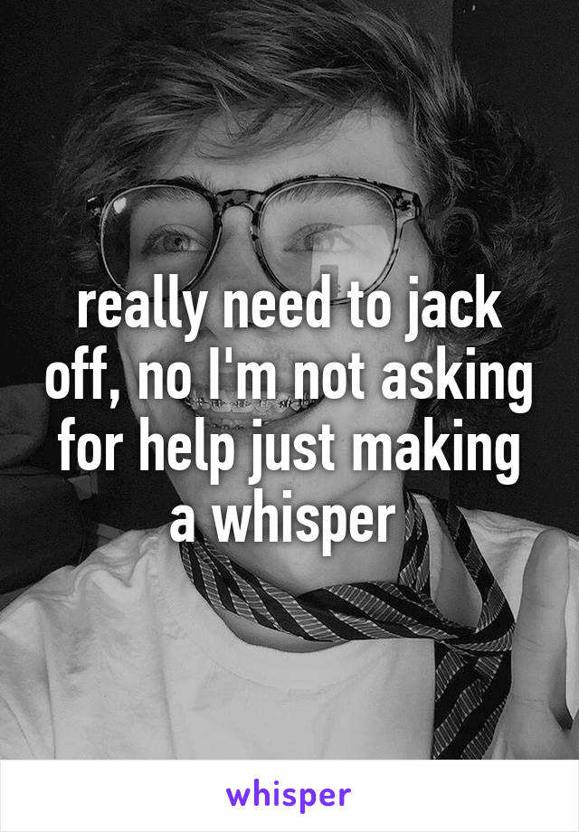 really need to jack off, no I'm not asking for help just making a whisper 