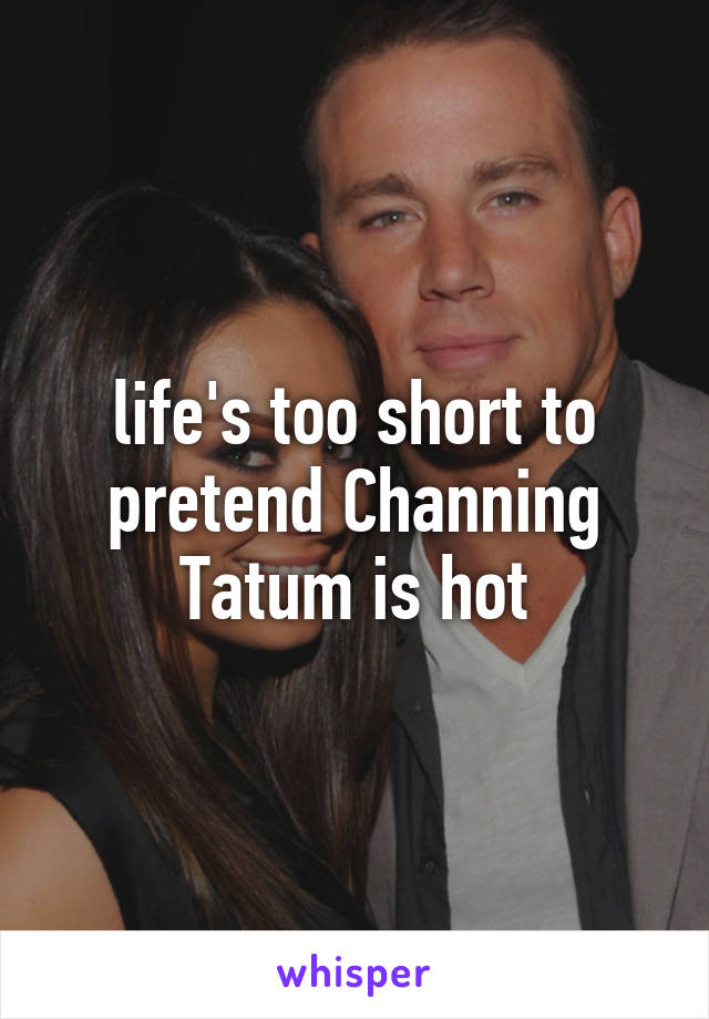 life's too short to pretend Channing Tatum is hot