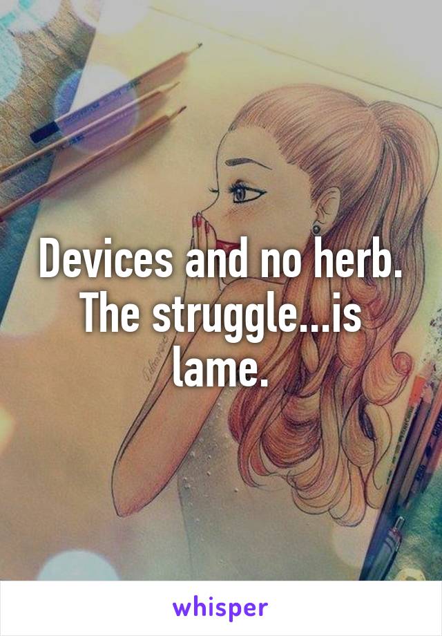 Devices and no herb. The struggle...is lame.