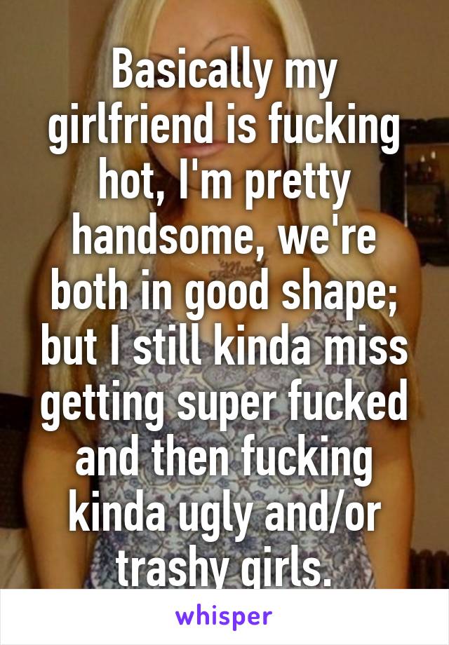 Basically my girlfriend is fucking hot, I'm pretty handsome, we're both in good shape; but I still kinda miss getting super fucked and then fucking kinda ugly and/or trashy girls.