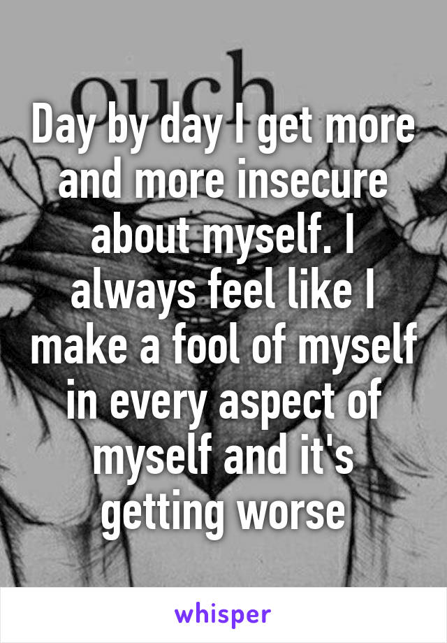 Day by day I get more and more insecure about myself. I always feel like I make a fool of myself in every aspect of myself and it's getting worse