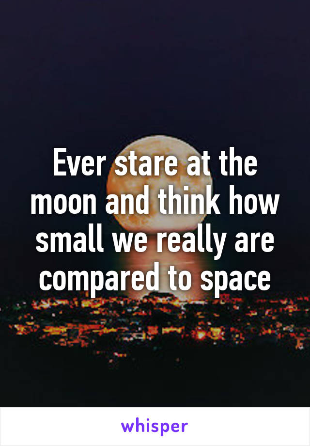 Ever stare at the moon and think how small we really are compared to space