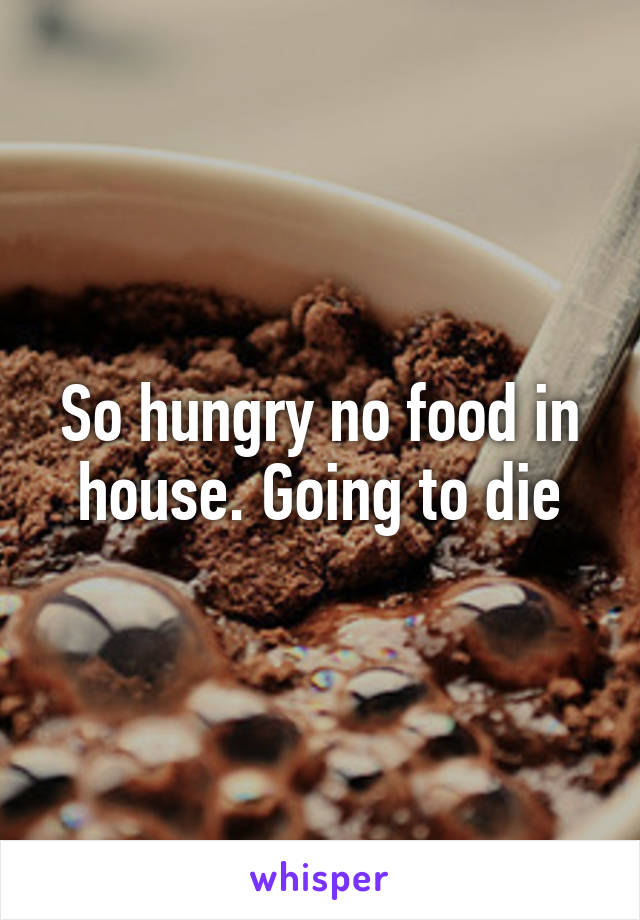 So hungry no food in house. Going to die