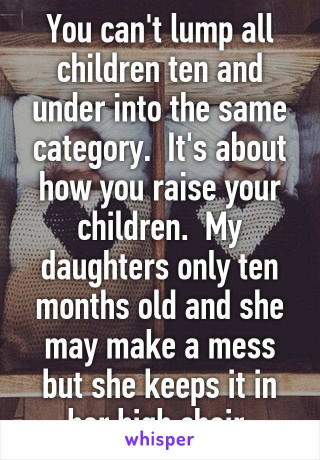 You can't lump all children ten and under into the same category.  It's about how you raise your children.  My daughters only ten months old and she may make a mess but she keeps it in her high chair.