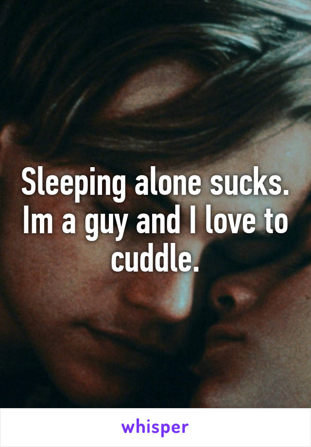 Sleeping alone sucks. Im a guy and I love to cuddle.