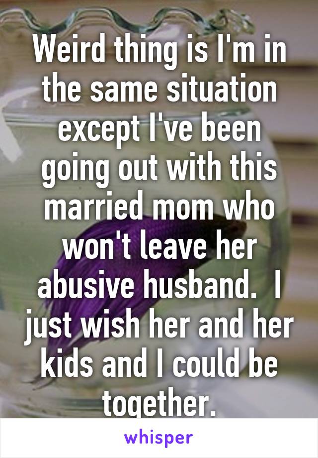 Weird thing is I'm in the same situation except I've been going out with this married mom who won't leave her abusive husband.  I just wish her and her kids and I could be together.