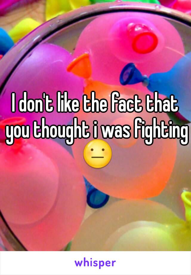 I don't like the fact that you thought i was fighting 😐