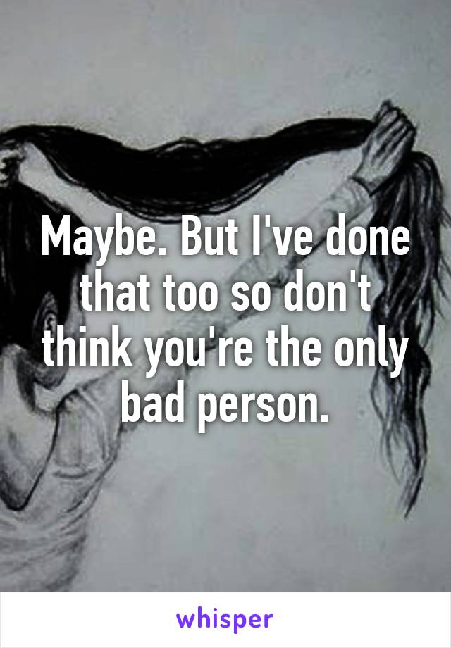 Maybe. But I've done that too so don't think you're the only bad person.