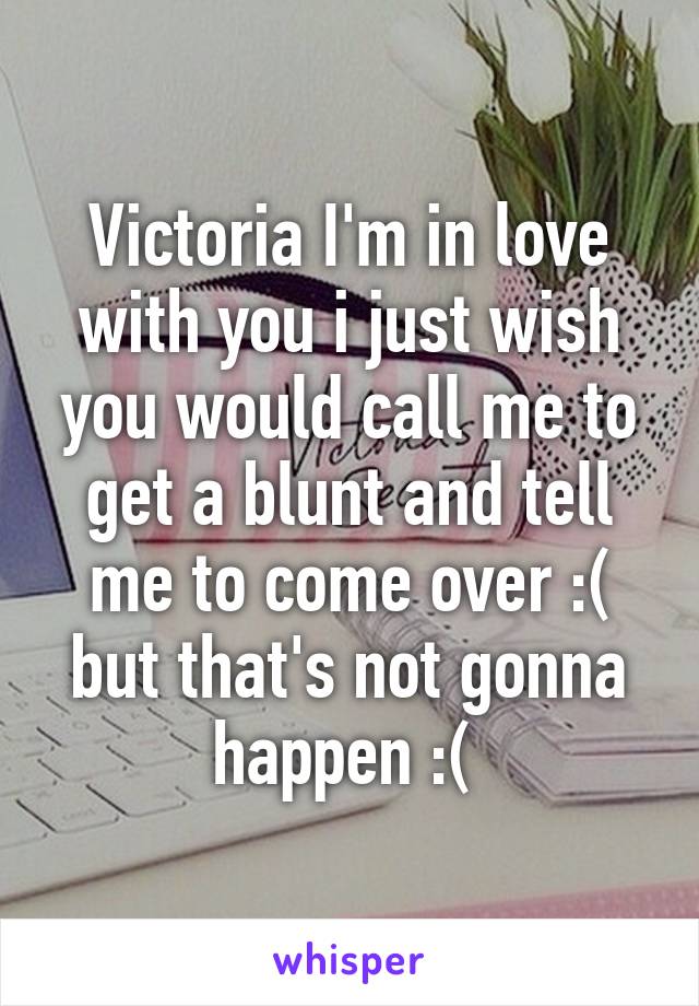 Victoria I'm in love with you i just wish you would call me to get a blunt and tell me to come over :( but that's not gonna happen :( 