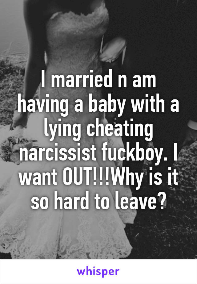 I married n am having a baby with a lying cheating narcissist fuckboy. I want OUT!!!Why is it so hard to leave?