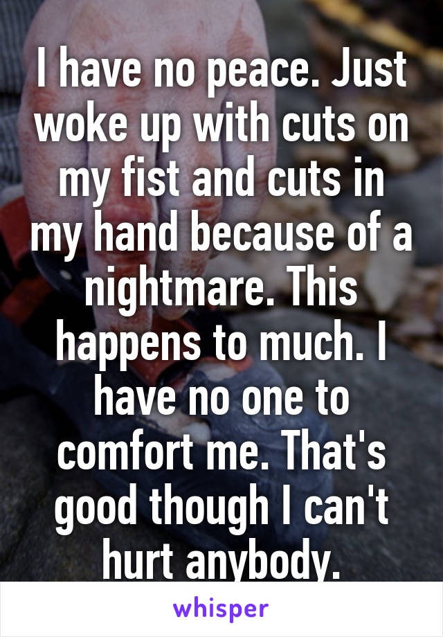 I have no peace. Just woke up with cuts on my fist and cuts in my hand because of a nightmare. This happens to much. I have no one to comfort me. That's good though I can't hurt anybody.