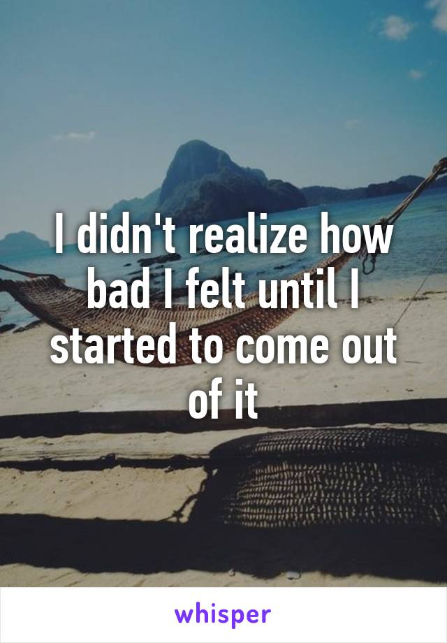 I didn't realize how bad I felt until I started to come out of it