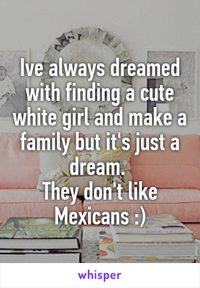 Ive always dreamed with finding a cute white girl and make a family but it's just a dream. 
They don't like Mexicans :)