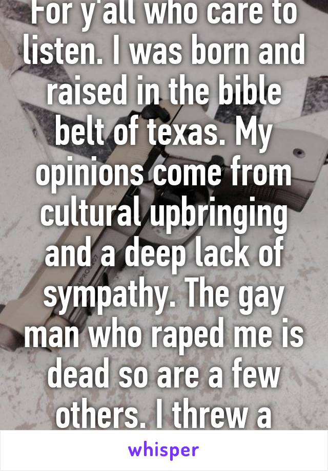 For y'all who care to listen. I was born and raised in the bible belt of texas. My opinions come from cultural upbringing and a deep lack of sympathy. The gay man who raped me is dead so are a few others. I threw a party.