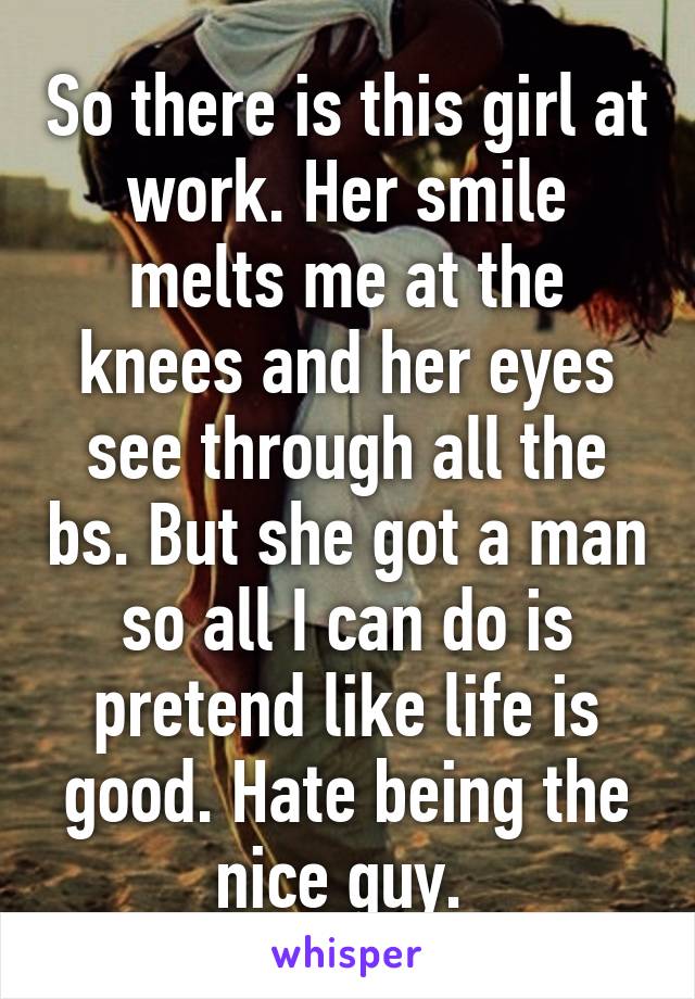 So there is this girl at work. Her smile melts me at the knees and her eyes see through all the bs. But she got a man so all I can do is pretend like life is good. Hate being the nice guy. 