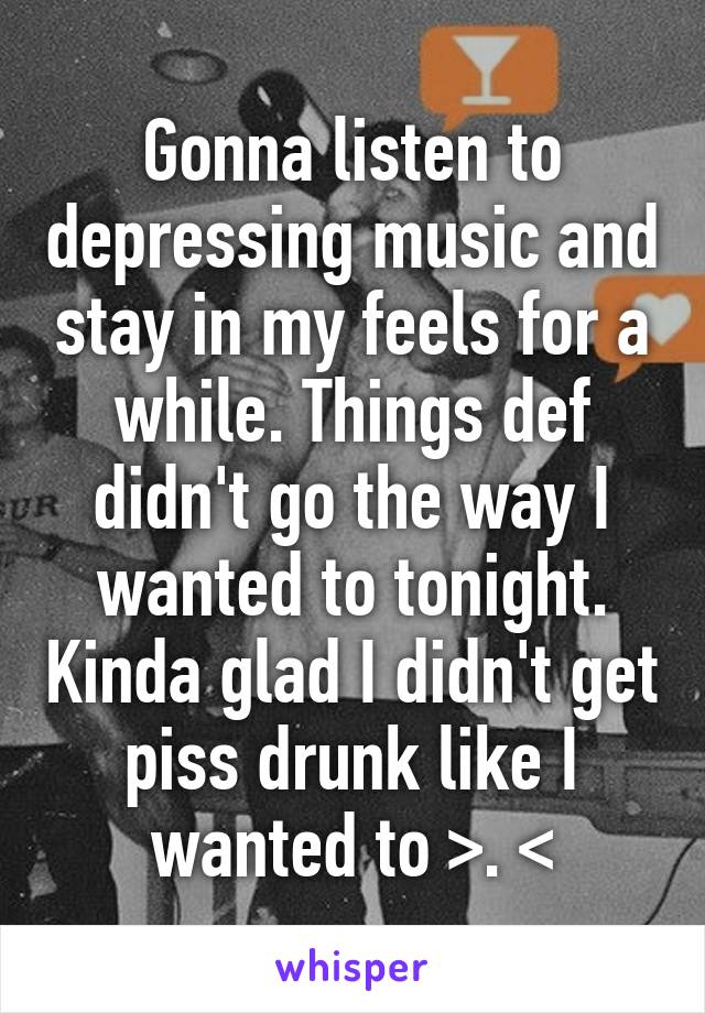 Gonna listen to depressing music and stay in my feels for a while. Things def didn't go the way I wanted to tonight. Kinda glad I didn't get piss drunk like I wanted to >. <