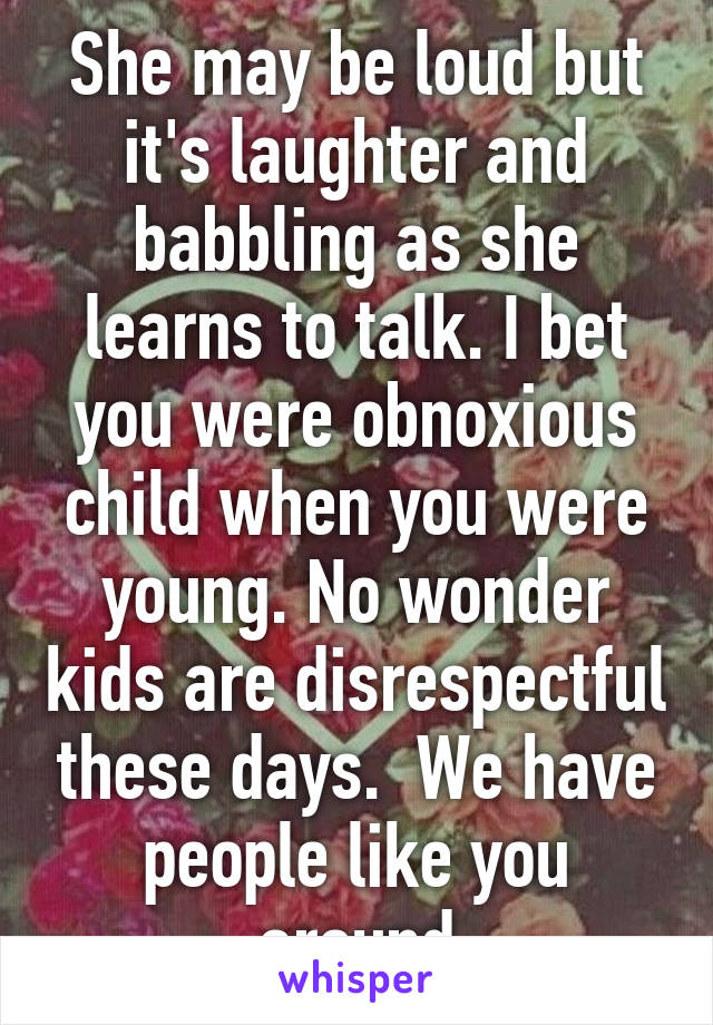 She may be loud but it's laughter and babbling as she learns to talk. I bet you were obnoxious child when you were young. No wonder kids are disrespectful these days.  We have people like you around