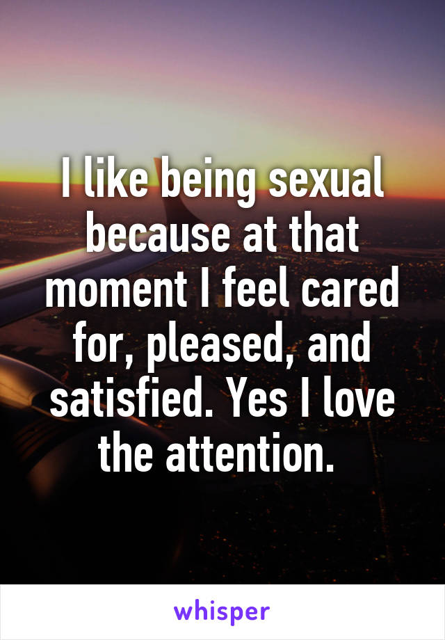 I like being sexual because at that moment I feel cared for, pleased, and satisfied. Yes I love the attention. 