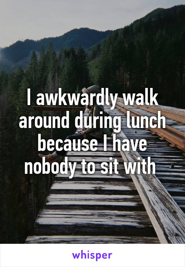 I awkwardly walk around during lunch because I have nobody to sit with 