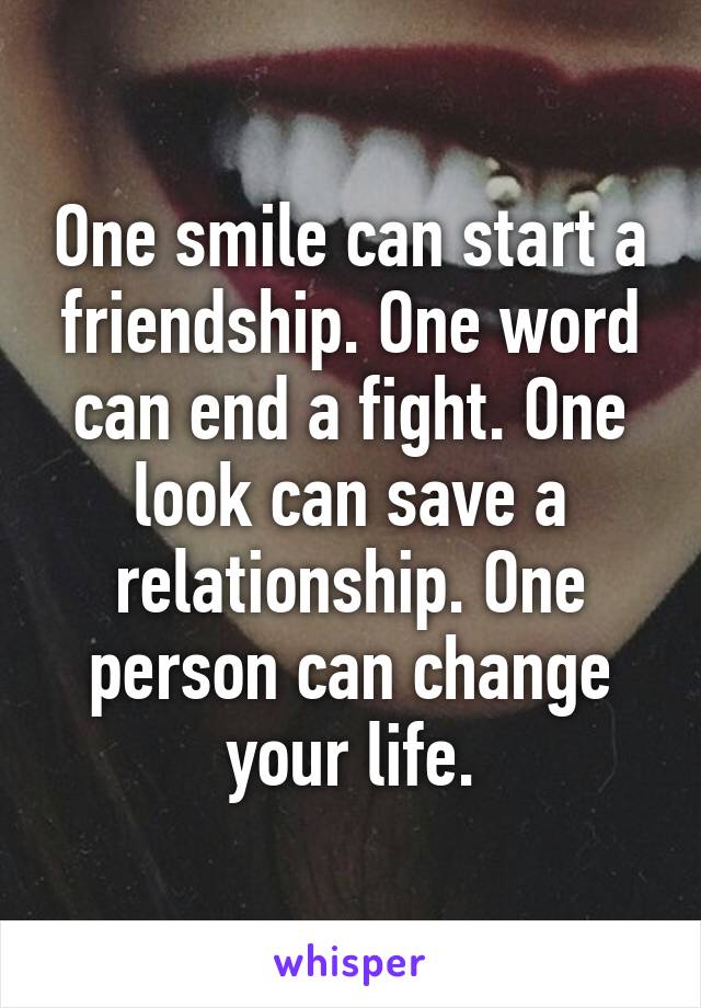 One smile can start a friendship. One word can end a fight. One look can save a relationship. One person can change your life.