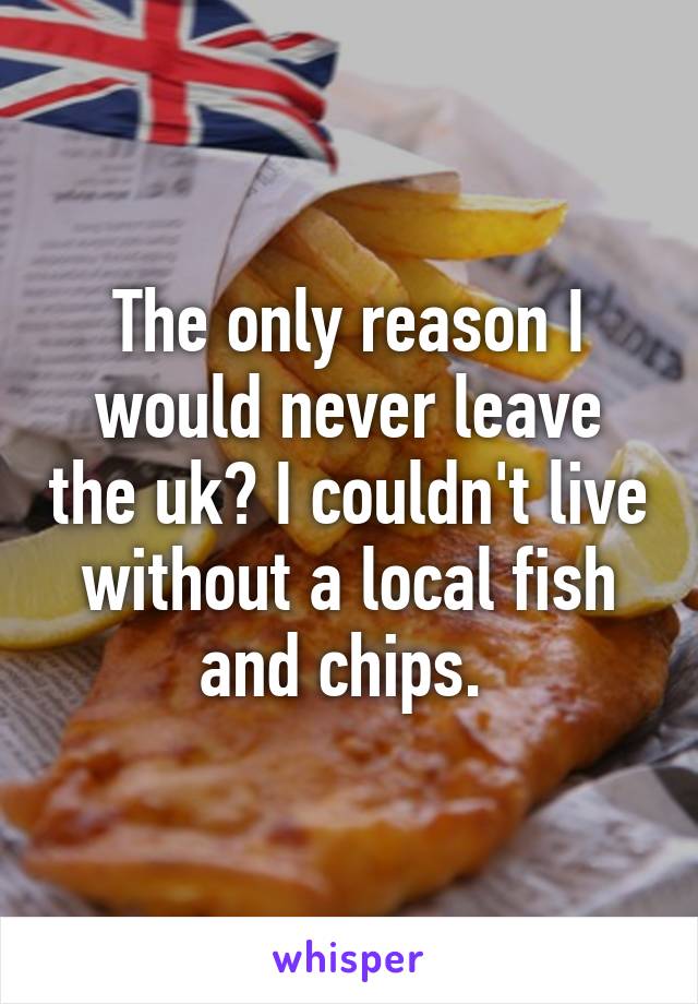 The only reason I would never leave the uk? I couldn't live without a local fish and chips. 