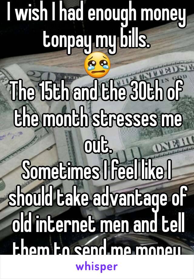 I wish I had enough money tonpay my bills. 
😢
The 15th and the 30th of the month stresses me out.
Sometimes I feel like I should take advantage of old internet men and tell them to send me money.