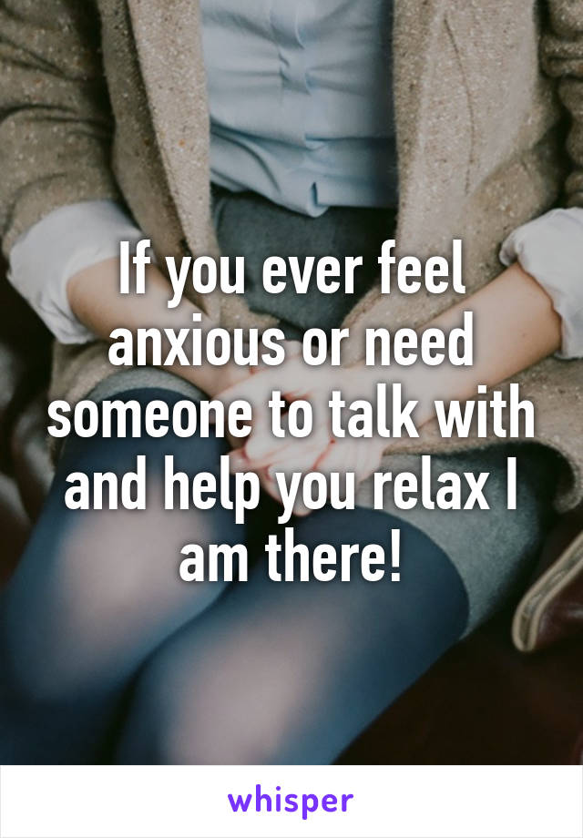 If you ever feel anxious or need someone to talk with and help you relax I am there!