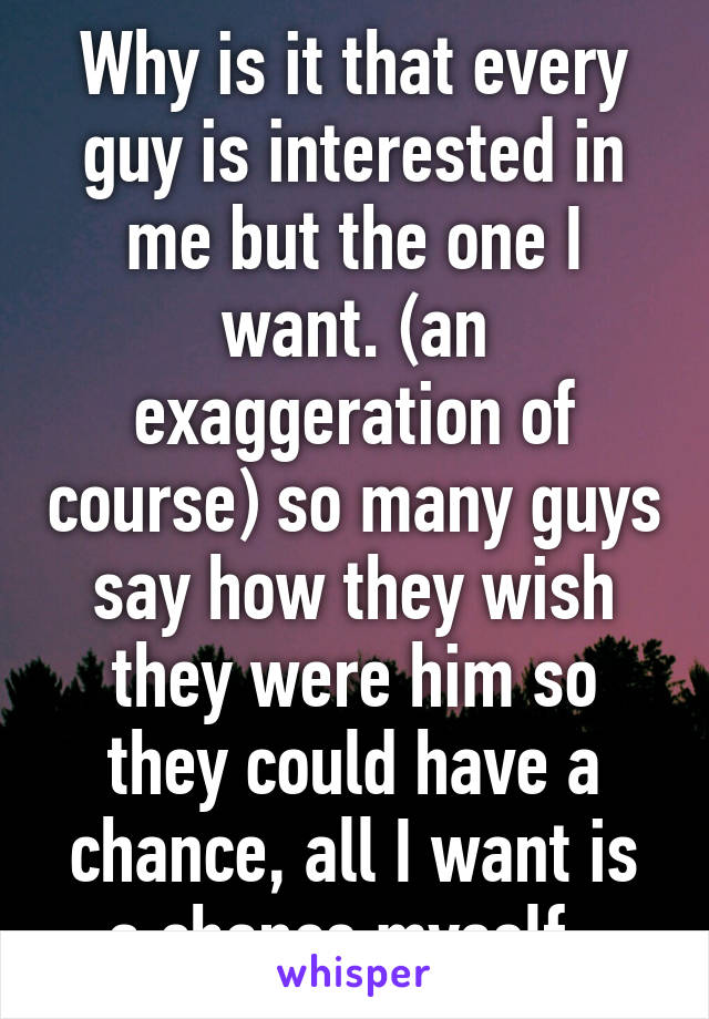 Why is it that every guy is interested in me but the one I want. (an exaggeration of course) so many guys say how they wish they were him so they could have a chance, all I want is a chance myself. 