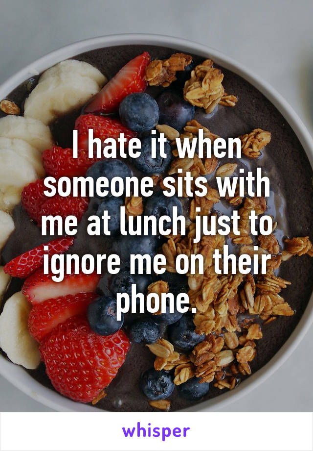 I hate it when someone sits with me at lunch just to ignore me on their phone.