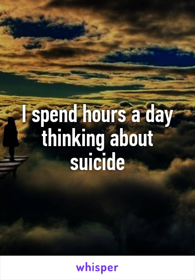 I spend hours a day thinking about suicide