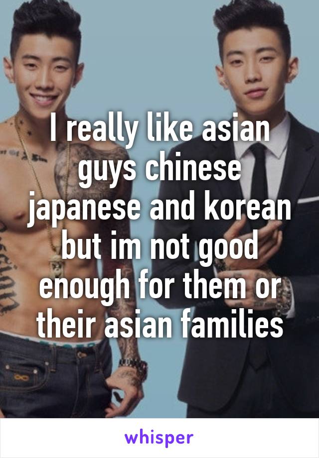 I really like asian guys chinese japanese and korean but im not good enough for them or their asian families