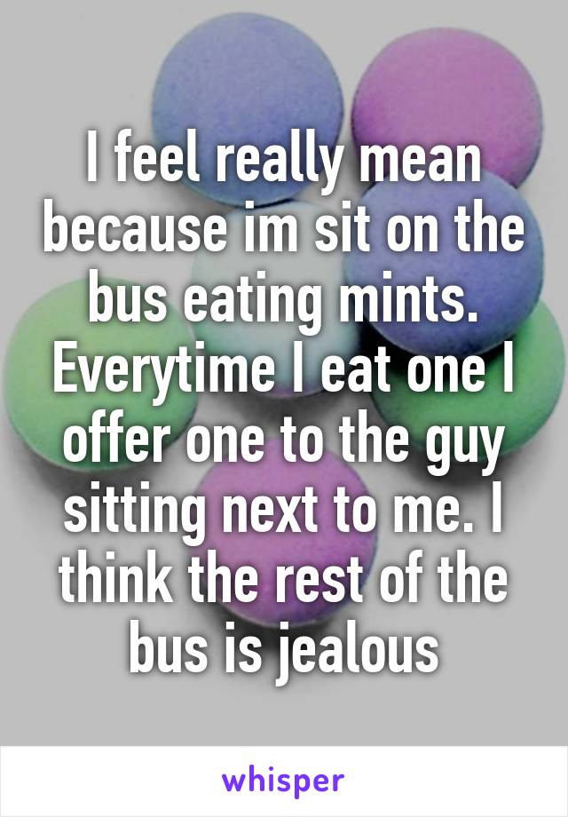 I feel really mean because im sit on the bus eating mints. Everytime I eat one I offer one to the guy sitting next to me. I think the rest of the bus is jealous