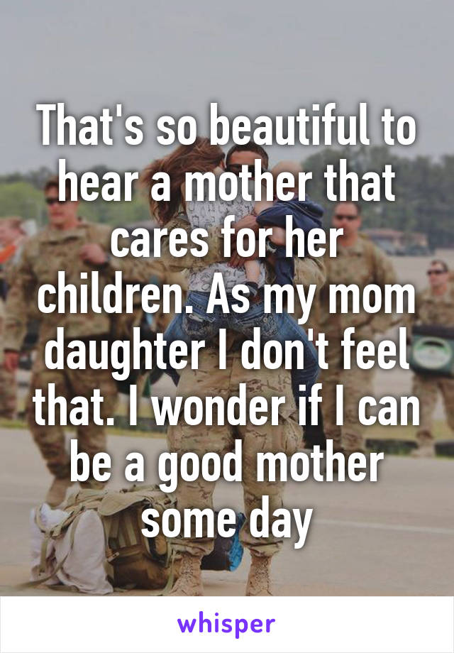 That's so beautiful to hear a mother that cares for her children. As my mom daughter I don't feel that. I wonder if I can be a good mother some day