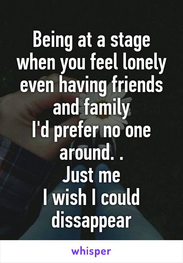 Being at a stage when you feel lonely even having friends and family
I'd prefer no one around. .
Just me
I wish I could dissappear