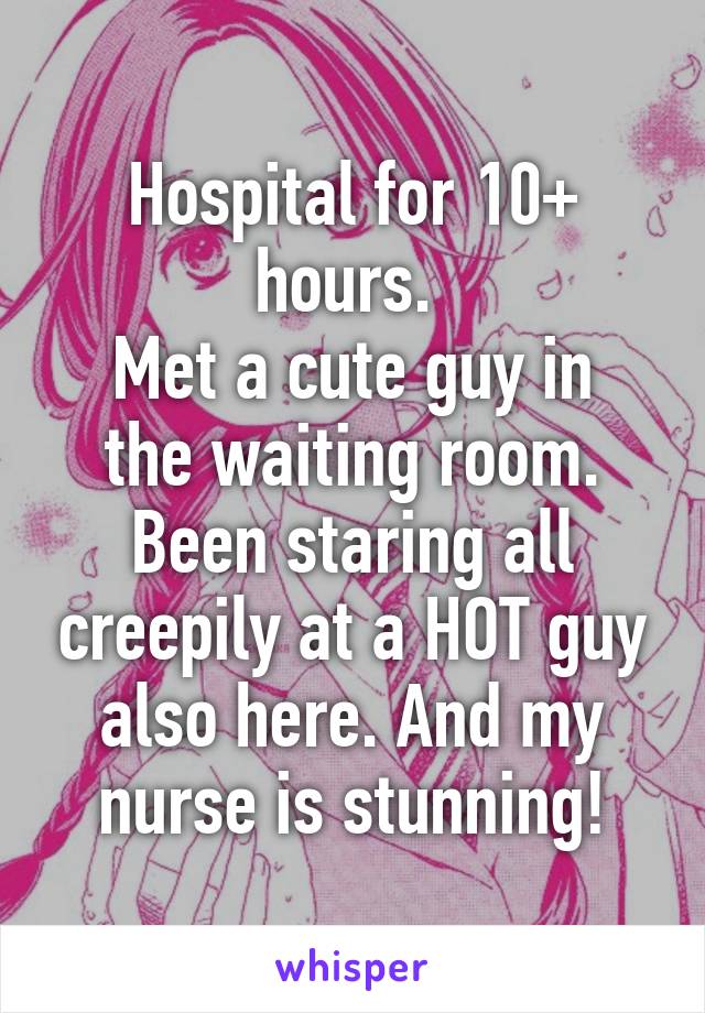 Hospital for 10+ hours. 
Met a cute guy in the waiting room. Been staring all creepily at a HOT guy also here. And my nurse is stunning!