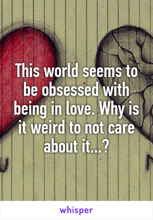 This world seems to be obsessed with being in love. Why is it weird to not care about it...?