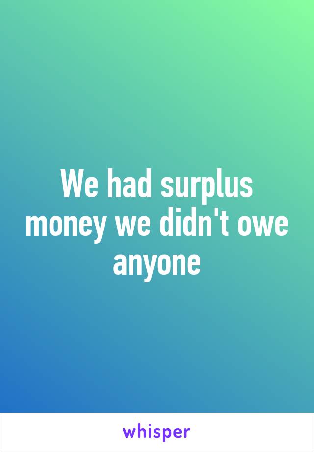 We had surplus money we didn't owe anyone