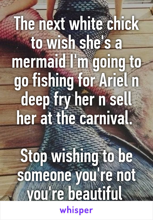 The next white chick to wish she's a mermaid I'm going to go fishing for Ariel n deep fry her n sell her at the carnival. 

Stop wishing to be someone you're not you're beautiful 