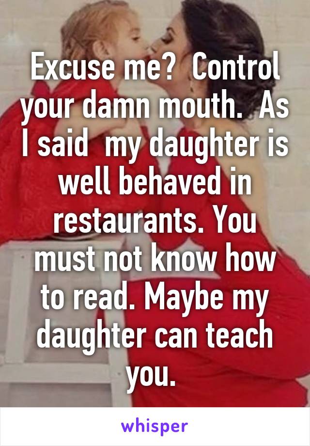 Excuse me?  Control your damn mouth.  As I said  my daughter is well behaved in restaurants. You must not know how to read. Maybe my daughter can teach you. 