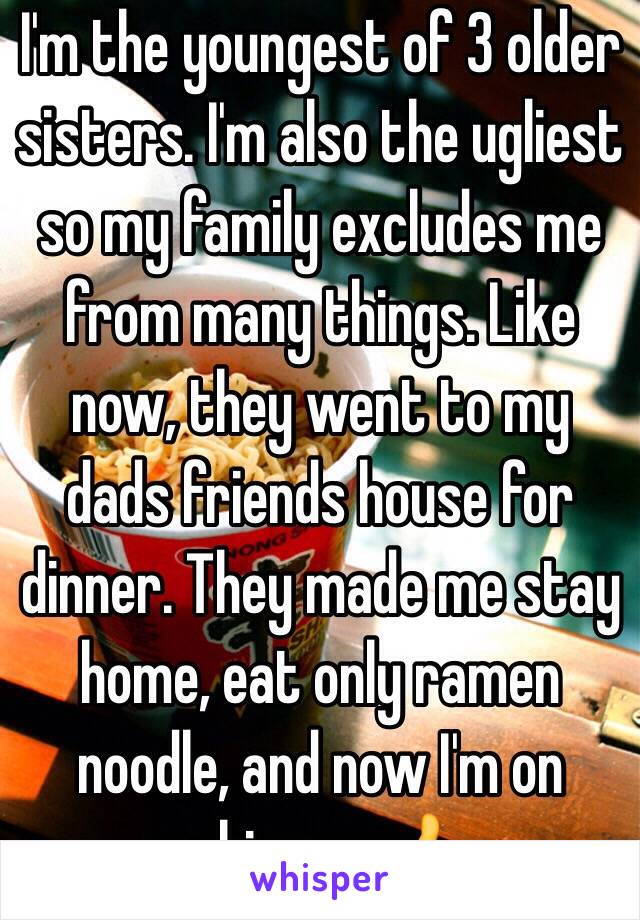 I'm the youngest of 3 older sisters. I'm also the ugliest so my family excludes me from many things. Like now, they went to my dads friends house for dinner. They made me stay home, eat only ramen noodle, and now I'm on whisper. 👍