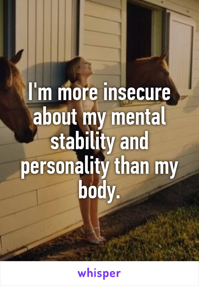 I'm more insecure about my mental stability and personality than my body.