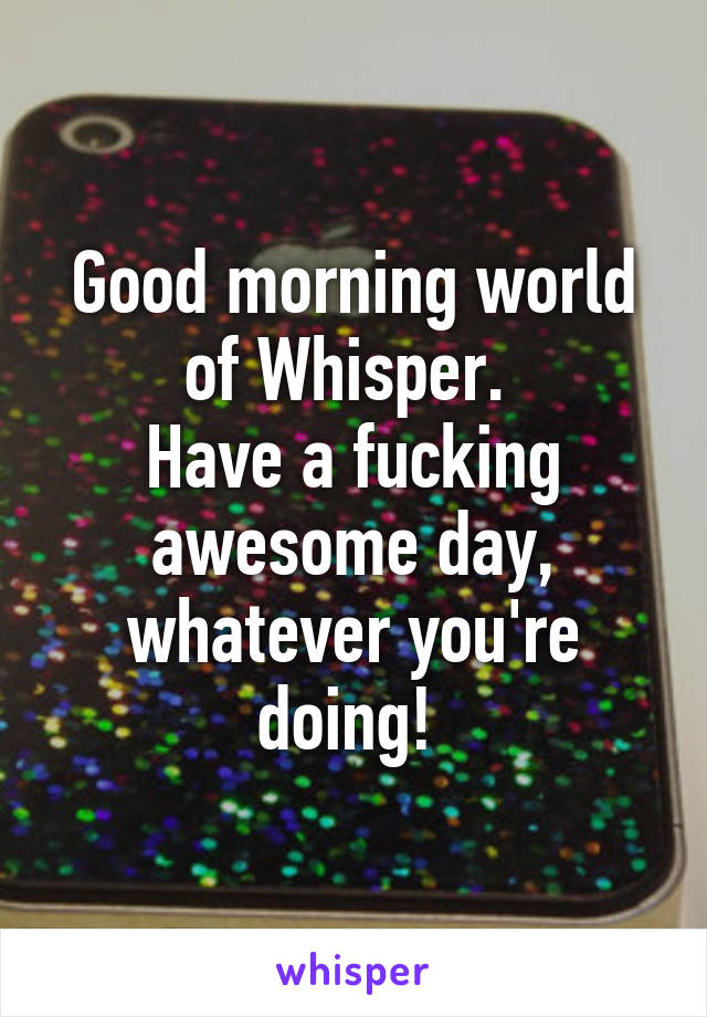 Good morning world of Whisper. 
Have a fucking awesome day, whatever you're doing! 