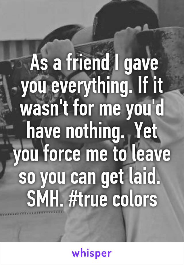  As a friend I gave you everything. If it wasn't for me you'd have nothing.  Yet you force me to leave so you can get laid. 
SMH. #true colors