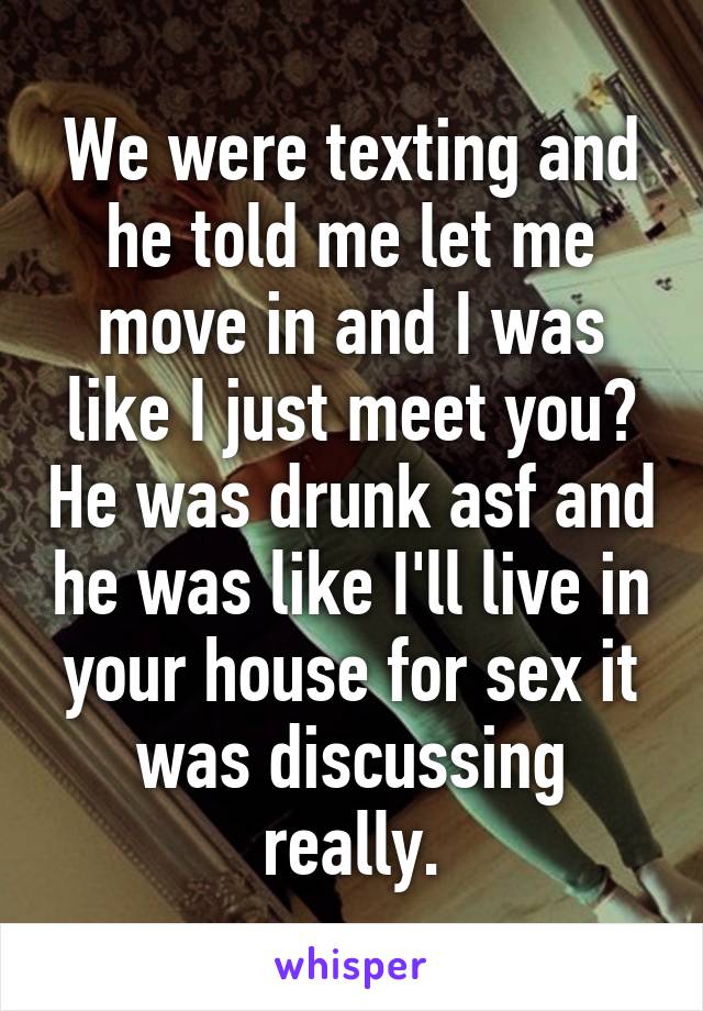 We were texting and he told me let me move in and I was like I just meet you? He was drunk asf and he was like I'll live in your house for sex it was discussing really.