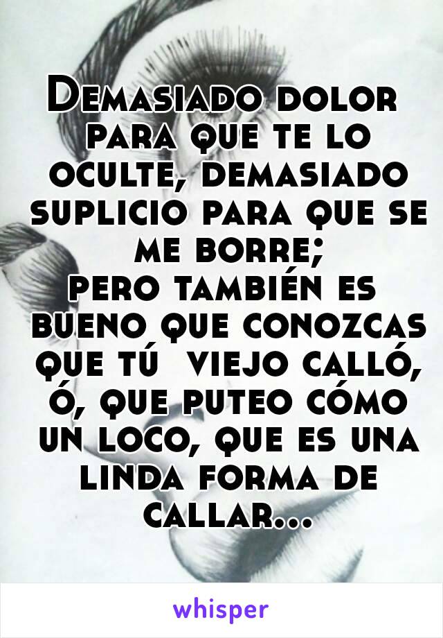 Demasiado dolor para que te lo oculte, demasiado suplicio para que se me borre;
pero también es bueno que conozcas que tú  viejo calló, ó, que puteo cómo un loco, que es una linda forma de callar...