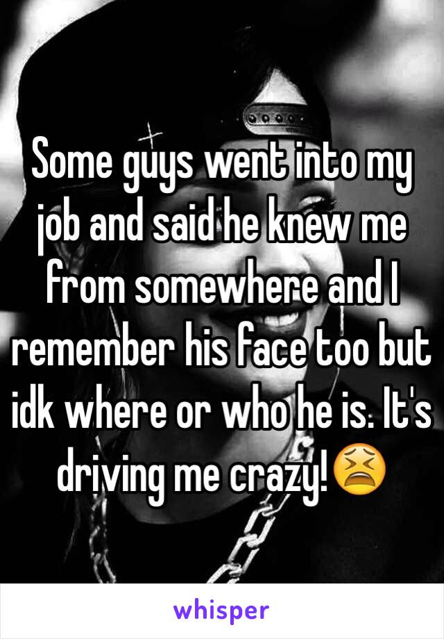 Some guys went into my job and said he knew me from somewhere and I remember his face too but idk where or who he is. It's driving me crazy!😫