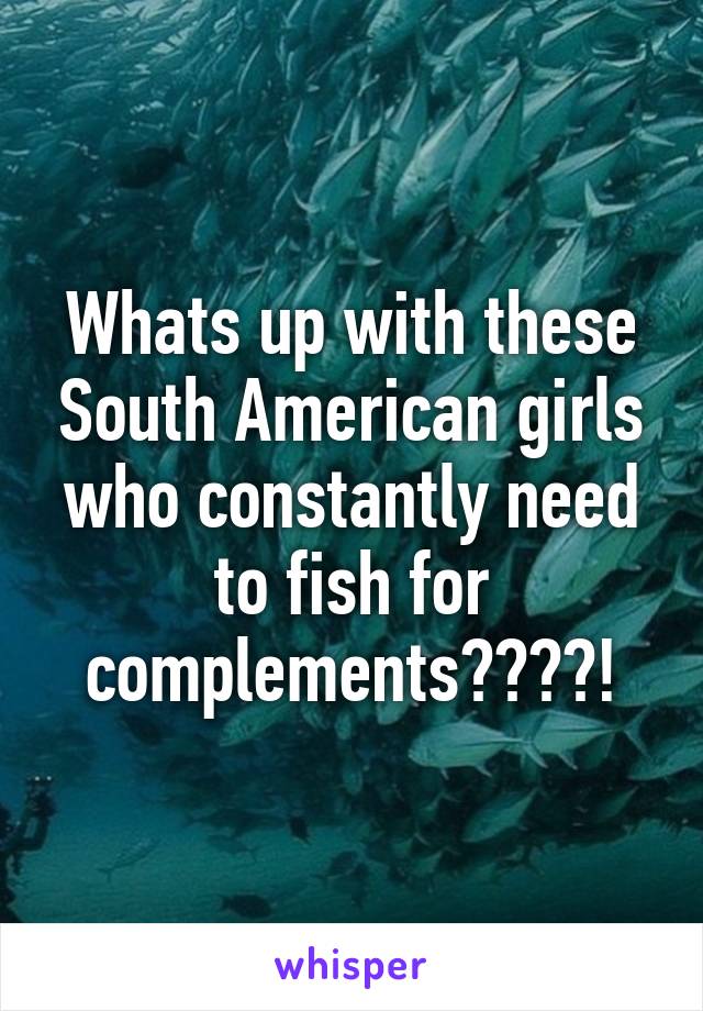 Whats up with these South American girls who constantly need to fish for complements????!